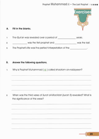 Prophet Muhammad� - The Last Prophet • • • •
A. Fill in the blanks.
The Qur'an was revealed over a period of years.------
2. _____ was the first prophet and _______ was the last.
3. The Prophet's life was the perfect interpretation of the
B. Answer the following questions.
------
1. Why is Prophet Muhammad ( � ) called khaatam an-nabiween?
2. When was the third verse of Surat a/-Maa'idah (surah 5) revealed? What is
the significance of this verse?
--� 20
 