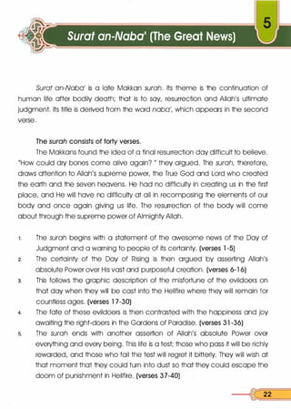 Surat an-Naba' is a late Makkan surah. Its theme is the continuation of
human life after bodily death; that is to say, resurrection and Allah's ultimate
judgment. Its title is derived from the word naba', which appears in the second
verse.
The surah consists of forty verses.
The Makkans found the idea of a final resurrection day difficult to believe.
"How could dry bones come alive again? " they argued. The surah, therefore,
draws attention to Allah's supreme power, the True God and Lord who created
the earth and the seven heavens. He had no difficulty in creating us in the first
place, and He will have no difficulty at all in recomposing the elements of our
body and once again giving us life. The resurrection of the body will come
about through the supreme power of Almighty Allah.
1. The surah begins with a statement of the awesome news of the Day of
Judgment and a warning to people of its certainty. (verses 1 -5)
2. The certainty of the Day of Rising is then argued by asserting Allah's
absolute Power over His vast and purposeful creation. (verses 6-1 6)
s. This follows the graphic description of the misfortune of the evildoers on
that day when they will be cast into the Hellfire where they will remain for
countless ages. (verses 1 7-30)
4. The fate of these evildoers is then contrasted with the happiness and joy
awaiting the right-doers in the Gardens of Paradise. (verses 3 1 -36)
s. The surah ends with another assertion of Allah's absolute Power over
everything and every being. This life is a test; those who pass it will be richly
rewarded, and those who fail the test will regret it bitterly. They will wish at
that moment that they could turn into dust so that they could escape the
doom of punishment in Hellfire. (verses 3 7-40)
----1� 22
 