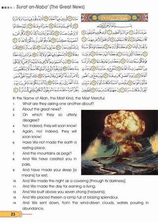 • • • • Surat an-Naba' (The Great News)
In the Nome of Allah, the Most Kind, the Most Merciful.
1 . What ore they asking one another about?
2. About the great news?
3. On which they so utterly
disagree?
4. No! Indeed, they will soon know!
s. Again, no! Indeed, they will
soon know!
s. Hove We not mode the earth a
resting-place,
7. And the mountains as pegs?
a. And We hove created you in
pairs,
9. And hove mode your sleep [a
means] for rest;
1 0. And We mode the night as a covering [through its darkness];
1 1 . And We mode the day for earning a living;
1 2. And We built above you seven strong [heavens];
1 3. And We placed therein a lamp full of blazing splendour.
1 4. And We sent down, from the wind-driven clouds, waters pouring in
abundance,
==2=3::::::::�)---
 