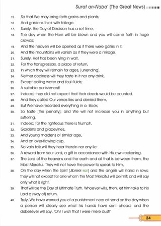 Surat an-Naba' (The Great News) • • • •
1 5. So that We may bring forth grains and plants,
1 6. And gardens thick with foliage.
1 7. Surely, the Day of Decision has a set time,
1 8. The day when the Horn will be blown and you will come forth in huge
crowds;
1 9. And the heaven will be opened as if there were gates in it;
20. And the mountains will vanish as if they were a mirage.
2 1 . Surely, Hell has been lying in wait,
22. For the transgressors, a place of return,
23. In which they will remain for ages, [unending].
24. Neither coolness will they taste in it nor any drink,
25. Except boiling water and foul fluids;
26. A suitable punishment!
21. Indeed, they did not expect that their deeds would be counted,
28. And they called Our verses lies and denied them,
29. But We have recorded everything in a Book;
30. So taste [the penalty]; and We will not increase you in anything but
suffering.
3 1 . Indeed, for the righteous there is triumph,
32. Gardens and grapevines,
33. And young maidens of similar age,
34. And an over-flowing cup,
35. No vain talk will they hear therein nor any lie:
36. A reward from your Lord, a gift in accordance with His own reckoning.
37. The Lord of the heavens and the earth and all that is between them, the
Most Merciful. They will not have the power to speak to Him,
38. On the day when the Spirit (Jibreel �I) and the angels will stand in rows;
they will not except for one whom the Most Merciful will permit; and will say
only what is right.
39. That will be the Day of Ultimate Truth. Whoever wills, then, let him take to his
Lord a (way of) return.
40. Truly, We have warned you of a punishment near at hand on the day when
a person will clearly see what his hands have sent ahead, and the
disbeliever will say, 'Oh! I wish that I were mere dust!'
---<C[ 24
 