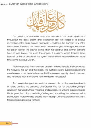• • • • Sural an-Naba' (The Great News)
The question as to whether there is life after death has preoccupied man
throughout the ages. Death and resurrection ore twin stages of a positive
re-creation of the entire human personality - and this is the Qur'onic view of the
life to come. The world has continued its course throughout the ages, but this will
not go on forever. The day will come when this world will end. Of that day and
hour no one knows, not even the angels. It is Allah's secret. Indeed, Islam
teaches us that all people will rise again. This is the truth revealed by Allah many
times in the Glorious Qur'on.
Allah has placed firm mountains on earth to keep it stable. He has created
the heavens, the sun and the moon. This illustrates Allah's supreme power and
creativeness. Is not He who has created the universe equally able to resurrect
and re-create man in whatever form He deems necessary?
The overwhelming evidence of purpose and plan in all observable objects
of nature points to the existence of a Creator Who has not created anything or
anyone in this world without meaning and purpose. He will one day pronounce
His Judgment on all human beings' willingness or unwillingness to live up to the
standards of morality mode clear to them through Divine revelation which Allah's
Messengers mode clear to them.
25 �f.--
 