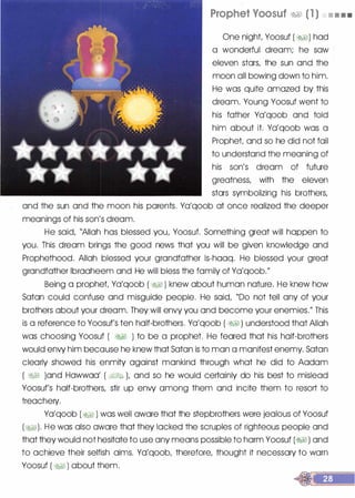 Prophet Voosuf �� (1 ) • • • •
One night Yoosuf ( �1) had
a wonderful dream; he saw ·
eleven stars, the sun and the
moon all bowing down to him.
He was quite amazed by this
dream. Young Yoosuf went to
his father Ya'qoob and told
him about it. Ya'qoob was a
Prophet and so he did not fail
to understand the meaning of
his son's dream of future
greatness, with the eleven
stars symbolizing his brothers,
and the sun and the moon his parents. Ya'qoob at once realized the deeper
meanings of his son's dream.
He said, "Allah has blessed you, Yoosuf. Something great will happen to
you. This dream brings the good news that you will be given knowledge and
Prophethood. Allah blessed your grandfather ls-haaq. He blessed your great
grandfather lbraaheem and He will bless the family of Ya'qoob."
Being a prophet Ya'qoob ( � ) knew about human nature. He knew how
Satan could confuse and misguide people. He said, "Do not tell any of your
brothers about your dream. They will envy you and become your enemies." This
is a reference to Yoosuf's ten half-brothers. Ya'qoob ( �� ) understood that Allah
was choosing Yoosuf ( �� ) to be a prophet. He feared that his half-brothers
would envy him because he knew that Satan is to man a manifest enemy. Satan
clearly showed his enmity against mankind through what he did to Aadam
( �� )and Hawwaa' ( �1;J.I� L and so he would certainly do his best to mislead
Yoosuf's half-brothers, stir up envy among them and incite them to resort to
treachery.
Ya'qoob (� ) was well aware that the stepbrothers were jealous of Yoosuf
(�). He was also aware that they lacked the scruples of righteous people and
that they would not hesitate to use any means possible to harm Yoosuf (�) and
to achieve their selfish aims. Ya'qoob, therefore, thought it necessary to warn
Yoosuf ( �� ) about them.
 