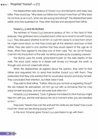 • • • • Prophet Voosuf �� (1 )
The stepbrothers were jealous of Yoosuf (�) and Benjamin and were very
bitter. They would say, "Why does our father love Yoosuf more than us? Why does
he not love us as much, when we are young and strong?" The stepbrothers were
selfish and very quarrelsome. They often told lies and deceived their father.
Yoosuf (�) and His Brothers
The brothers of Yoosuf (� ) became jealous of him. In the heat of their
jealousy, they gathered and consulted each other as to what to do with Yoosuf
(�). They discussed whether to kill him or cast him away to a land from which
he might never return, so that they could get all the attention and love of their
father. They also said to one another that they would repent of this ugly sin of
theirs. When they agreed to this idea one of them said, "No, do not kill Yoosuf.
Cast him into the bottom of the well. He will be picked up by a passing caravan.
II
The Qur'an uses the words 'ghayaabat-il-jubb' (in the dark depths of the
well). The word 'jubb' refers to a desert well simply cut through the earth or
through rock and not cased with stone.
When the stepbrothers all agreed about this opinion, they went to their
father and requested him to send their brother Yoosuf (�) with them. They
pretended that they only wanted that he would play around and enjoy himself.
They concealed their intention, but Allah knew it well.
They said to their father, "Father, Why do you not trust us regarding Yoosuf?
We are indeed his well-wishers. Let him go out with us tomorrow that he may
enjoy himself and play, and we will surely look after him.
II
Ya'qoob (�) answered, "Look, it grieves me indeed to think that you might
take him with you, lest the wolf devour him at a moment when you are heedless
of him.11
They said, "Never! How can the wolf eat him while we are there? How could
it eat him when we are strong young men?//
In the end, Ya'qoob gave Yoosuf (�1) permission to go with them.
 