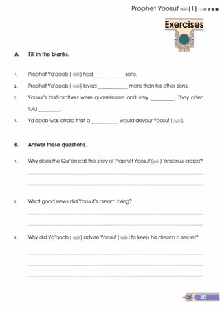 A. Fill in the blanks.
Prophet Yoosuf �� ( 1 ) • • • •
Exercises
1 . Prophet Ya'qoob ( �� ) had ____ sons.
2. Prophet Ya'qoob ( � ) loved more than his other sons.
3. Yoosuf's half-brothers were quarrelsome and very . They often
told ---
4. Ya'qoob was afraid that a ____ would devour Yoosuf ( �� ).
B. Answer these questions.
1 . Why does the Qur'an call the story of Prophet Yoosuf (�1) 'ahsan-ul-qasas?'
2. What good news did Yoosuf's dream bring?
3. . Why did Ya'qoob ( � ) advise Yoosuf ( � ) to keep his dream a secret?
 