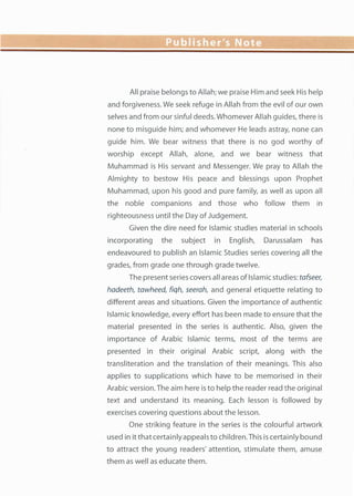 All praise belongs to Allah; we praise Him and seek His help
and forgiveness. We seek refuge in Allah from the evil of our own
selves and from our sinful deeds. Whomever Allah guides, there is
none to misguide him; and whomever He leads astray, none can
guide him. We bear witness that there is no god worthy of
worship except Allah, alone, and we bear witness that
Muhammad is His servant and Messenger. We pray to Allah the
Almighty to bestow His peace and blessings upon Prophet
Muhammad, upon his good and pure family, as well as upon all
the noble companions and those who follow them in
righteousness until the Day of Judgement.
Given the dire need for Islamic studies material in schools
incorporating the subject in English, Darussalam has
endeavoured to publish an Islamic Studies series covering all the
grades, from grade one through grade twelve.
The present series covers all areas of Islamic studies: tafseer,
hadeeth, tawheed, fiqh, seerah, and general etiquette relating to
different areas and situations. Given the importance of authentic
Islamic knowledge, every effort has been made to ensure that the
material presented in the series is authentic. Also, given the
importance of Arabic Islamic terms, most of the terms are
presented in their original Arabic script, along with the
transliteration and the translation of their meanings. This also
applies to supplications which have to be memorised in their
Arabic version. The aim here is to help the reader read the original
text and understand its meaning. Each lesson is followed by
exercises covering questions about the lesson.
One striking feature in the series is the colourful artwork
used in it that certainly appeals to children. This is certainly bound
to attract the young readers' attention, stimulate them, amuse
them as well as educate them.
 