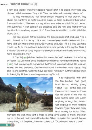 • • • • Prophet Voosuf �1 (2)
a ram and killed it. Then they dipped Yoosuf's shirt in its blood. They were very
pleased with themselves. They said, "Now our father will certainly believe us."
So they went back to their father at night weeping for their brother. They
chose the nighttime so that it could be easier for them to deceive their father.
They said to him, "We went racing with one another and left Yoosuf behind
with our things. A wolf came in our absence and ate him, and that is why we
could not do anything to save him." Then they showed him his shirt with false
blood on it.
The grief-stricken father looked at the bloodstained shirt and said, "This is
just a false story. It is clearly a trick, and I am not prepared to believe what you
have said. But what cannot be cured must be endured. This is a story you have
made up. As for me patience in hardship is most goodly in the sight of Allah. It
is to Allah alone that I pray to give me strength to bear the misfortune which you
have described to me."
Ya'qoob ( �� ) did not believe the tale of the wolf. He knew his sons' envy
of Yoosuf (�), so he at once realized that they must have done harm to Yoosuf
( �� ) and was not quite convinced that Yoosuf was really dead. He was sad
indeed but had patience. On the other hand, the brothers were happy. They
said to one another, "Well! We have got rid of him now." But they did not know
that Almighty Allah was watching over young Yoosuf.
It so happened that after
the ten brothers had gone
back home, leaving young
Yoosuf ( �� ) in the dark well,
there came a caravan. Yoosuf
was all alone in the well. He
had neither slept nor eaten
anything for long. The caravan
was a group of men heading
towards Egypt. They were thirsty
and looking for water. When
they saw the well, they sent a man to bring some water for them. The man
came to the well and lowered the bucket. When he pulled the bucket, he saw
a boy sitting in it. Surprised, the man called out, "Good news! Here is a boy."
 