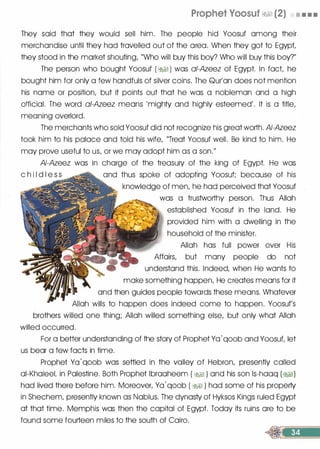 Prophet Yoosuf �� (2) • • • •
They said that they would sell him. The people hid Yoosuf among their
merchandise until they had travelled out of the area. When they got to Egypt,
they stood in the market shouting, "Who will buy this boy? Who will buy this boy?"
The person who bought Yoosuf ( � ) was a/-Azeez of Egypt. In fact, he
bought him for only a few handfuls of silver coins. The Qur'an does not mention
his name or position, but it points out that he was a nobleman and a high
official. The word ai-Azeez means 'mighty and highly esteemed'. It is a title,
meaning overlord.
The merchants who sold Yoosuf did not recognize his great worth. AI-Azeez
took him to his palace and told his wife, "Treat Yoosuf well. Be kind to him. He
may prove useful to us, or we may adopt him as a son."
AI-Azeez was in charge of the treasury of the king of Egypt. He was
c h i I d I e s s and thus spoke of adopting Yoosuf; because of his
knowledge of men, he had perceived that Yoosuf
was a trustworthy person. Thus Allah
established Yoosuf in the land. He
provided him with a dwelling in the
household of the minister.
Allah has full power over His
Affairs, but many people do not
understand this. Indeed, when He wants to
make something happen, He creates means for it
and then guides people towards these means. Whatever
Allah wills to happen does indeed come to happen. Yoosuf's
brothers willed one thing; Allah willed something else, but only what Allah
willed occurred.
For a better understanding of the story of Prophet Yo '
qoob and Yoosuf, let
us bear a few facts in time.
Prophet Yo
'qoob was settled in the valley of Hebron, presently called
oi-Khaleel, in Palestine. Both Prophet lbrooheem ( �� ) and his son ls-haaq (�)
had lived there before him. Moreover, Ya
'
qoob ( �� ) had some of his property
in Shechem, presently known as Nablus. The dynasty of Hyksos Kings ruled Egypt
at that time. Memphis was then the capital of Egypt. Today its ruins ore to be
found some fourteen miles to the south of Cairo.
 