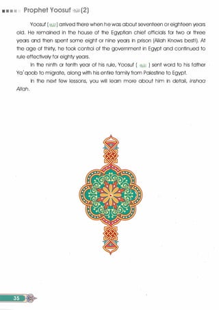 • • • • Prophet Voosuf �1 (2)
Yoosuf (�I) arrived there when he was about seventeen or eighteen years
old. He remained in the house of the Egyptian chief officials for two or three
years and then spent some eight or nine years in prison (Allah Knows best!). At
the age of thirty, he took control of the government in Egypt and continued to
rule effectively for eighty years.
In the ninth or tenth year of his rule, Yoosuf ( �� ) sent word to his father
Yo' qoob to migrate, along with his entire family from Palestine to Egypt.
In the next few lessons, you will learn more about him in detail, inshaa
Allah.
 