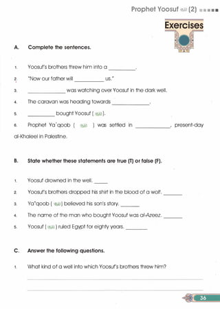 Prophet Voosuf �� (2) • • • •
A. Complete the sentences.
1 . Yoosuf's brothers threw him into a ----
2. "Now our father will us."'
----
3. was watching over Yoosuf in the dark well.
4. The caravan was heading towards
5. bought Yoosuf ( �1).
------
6. Prophet Ya '
qoob ( �� ) was settled in , present-day-----
ai-Khaleel in Palestine.
B. State whether these statements are true (T) or false (F).
1 . Yoosuf drowned in the well. --
2. Yoosuf's brothers dropped his shirt in the blood of a wolf.
3. va�qoob ( �I) believed his son's story. ___
---
4. The name of the man who bought Yoosuf was ai-Azeez. ___
5. Yoosuf ( WI ) ruled Egypt for eighty years. ___
C. Answer the following questions.
1 . What kind of a well into which Yoosuf's brothers threw him?
 