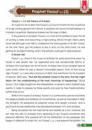 Yoosuf ( �I) in the Palace of AI-Azeez
So it was the will of Allah that Yoosuf (�I) found himself into the household
of a high-ranking government official. A prophet's son found himself serving in a
minister's household. Mysterious indeed ore the ways of Allah!
In the palace of ai-Azeez, Yoosuf ( �I) hod all the facilities to learn the art
of running a state and becoming a high-ranking official himself. Allah's plans
never foil although man foils to understand the real purpose of His Will. Yoosuf,
on the one hand, got the palace to live in and, on the other hand, he was
getting an excellent training, which only princes could get in royal palaces!
A Severe Test
Yoosuf ( �� ) lived in the house of ai-Azeez for quite some time when he
faced a very severe test. He respected and was exceptionally faithful to
ai-Azeez who had token him to his home. AI-Azeez was not on arrogant type of
royal chiefs; rather he was a decent honourable person. Even at that young
age, Yoosuf ( �� ) was very conscious of Allah and well-known for his excellent
character. Allah says, "Thus did We establish Yoosuf in the land, that We might
teach him the understanding of the inner meanings of happenings." (Surat
Yoosuf, 1 2:21 ) Allah taught him the interpretation of dreams, which foretell future
events, in order to prepare for these events and work for their implementation
before they occur.
While in the house of a/-Azeez, Yoosuf (�I) continued to uphold and follow
the religious beliefs and traditions of his forefathers, as well as their belief in Allah
the Almighty. He preserved his personal virtues and upright conduct, and a
good and sincere relationship had developed between him and ai-Azeez.
Being accepted into the royal family and treated as a son, however, did
not stop the wife of ai-Azeez from deserving to win Yoosuf's emotional and
personal attention. She pursued him for the satisfaction of her pleasures. She
began to attempt to snare him, but Yoosuf ( �� ) was beyond temptation. He
 