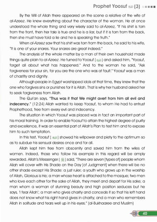 Prophet Voosuf �� (3) • • • •
By the Will of Allah there appeared on the scene a relative of the wife of
ai-Azeez. He knew everything about the character of the woman. He at once
understood the whole thing and very wisely said to ai-Azeez, "If his shirt is torn
from the front, then her tale is true and he is a liar; but if it is torn from the back,
then she must have told a lie and he is speaking the truth."
When ai-Azeez sow that his shirt was torn from the back, he said to his wife,
"It is one of your snares. Your snares are great indeed."
The analysis of the whole matter by a man of their own household made
things quite plain to ai-Azeez. He turned to Yoosuf (;%§ ) and asked him, "Yoosuf,
forget all about what has happened." And to the woman he said, "Ask
forgiveness for your sin, for you are the one who was at fault." Yoosuf was a man
of chastity and dignity.
Although people in Egypt worshipped idols at that time, they knew that the
one who forgives sins or punishes for it is Allah. That is why her husband asked her
to seek forgiveness from Allah.
The Qur'an says, "Thus was it that We might avert from him all evil and
indecency." ( 1 2:24) Allah wanted to keep Yoosuf, to whom He had to entrust
Prophethood, free from every evil and indecency.
The situation in which Yoosuf was placed was in fact an important part of
his moral training. In order to enable Yoosuf to attain the highest degree of purity
and excellence, it was an essential part of Allah's Plan to test him and to expose
him to such temptation.
In this test, Yoosuf ( �) showed his willpower and piety to the optimum so
as to subdue his sensual desires once and for all.
Allah kept him free from obscenity and saved him from the wiles of
women. Indeed, those who follow his example in this regard will be amply
rewarded. Allah's Messenger ( ri ) said, "There are seven [types of] people whom
Allah will cover with His Shade on the Day [of Judgment] when there will be no
other shade except His Shade: a just ruler; a youth who grows up in the worship
of Allah, Glorious is He; a man whose heart is attached to the mosque; two men
who love each other for the sake of Allah, they meet and depart for His sake; a
man whom a woman of stunning beauty and high position seduces but he
says, 'I fear Allah'; a man who gives charity and conceals it so that his left hand
does not know what his right hand gives in charity; and a man who remembers
Allah in solitude and tears well up in his eyes." (ai-Bukhaaree and Muslim)
 