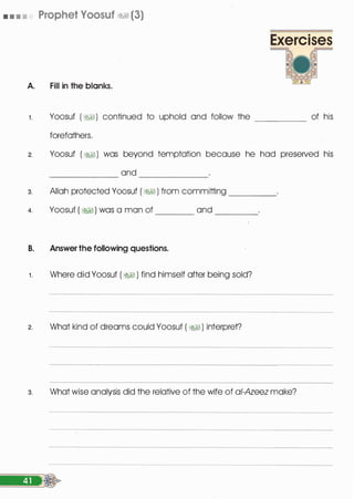 • • • • Prophet Voosuf �1 (3)
A. Fill in the blanks.
Exercises
1 . Yoosuf ( �1) continued to uphold and follow the _____ of his
forefathers.
2. Yoosuf ( �) was beyond temptation because he had preserved his
and----�-- -------
3. Allah protected Yoosuf ( �� ) from committing ____
4. Yoosuf ( � ) was a man of ______ and ____
B. Answer the following questions.
1 . Where did Yoosuf ( �� ) find himself after being sold?
2. What kind of dreams could Yoosuf ( � ) interpret?
3. What wise analysis did the relative of the wife of a/-Azeez make?
 