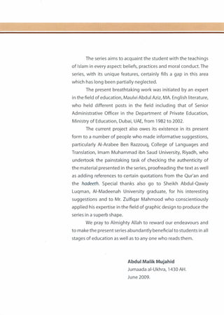 The series aims to acquaint the student with the teachings
of Islam in every aspect: beliefs, practices and moral conduct. The
series, with its unique features, certainly fills a gap in this area
which has long been partially neglected.
The present breathtaking work was initiated by an expert
in the field of education, Maulvi Abdul Aziz, MA. English literature,
who held different posts in the field including that of Senior
Administrative Officer in the Department of Private Education,
Ministry of Education, Dubai, UAE, from 1982 to 2002.
The current project also owes its existence in its present
form to a number of people who made informative suggestions,
particularly AI-Arabee Ben Razzouq, College of Languages and
Translation, Imam Muhammad ibn Saud University, Riyadh, who
undertook the painstaking task of checking the authenticity of
the material presented in the series, proofreading the text as well
as adding references to certain quotations from the Qur'an and
the hadeeth. Special thanks also go to Sheikh Abdui-Qawiy
Luqman, AI-Madeenah University graduate, for his interesting
suggestions and to Mr. Zulfiqar Mahmood who conscientiously
applied his expertise in the field of graphic design to produce the
series in a superb shape.
We pray to Almighty Allah to reward our endeavours and
to make the present series abundantly beneficial to students in all
stages of education as well as to any one who reads them.
Abdul Malik Mujahid
Jumaada ai-Ukhra, 1430 AH.
June 2009.
 
