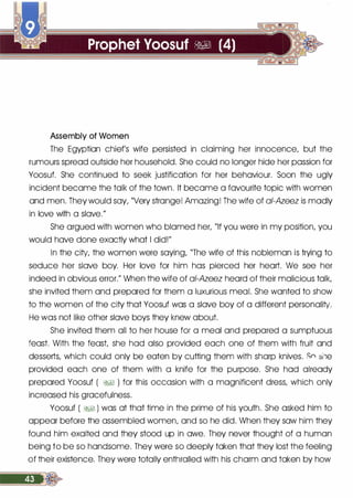 Assembly of Women
The Egyptian chief's wife persisted in claiming her innocence, but the
rumours spread outside her household. She could no longer hide her passion for
Yoosuf. She continued to seek justification for her behaviour. Soon the ugly
incident became the talk of the town. It became a favourite topic with women
and men. They would say, "Very strange! Amazing! The wife of ai-Azeez is madly
in love with a slave."
She argued with women who blamed her, "If you were in my position, you
would have done exactly what I did!"
In the city, the women were saying, "The wife of this nobleman is trying to
seduce her slave boy. Her love for him has pierced her heart. We see her
indeed in obvious error." When the wife of ai-Azeez heard of their malicious talk,
she invited them and prepared for them a luxurious meal. She wanted to show
to the women of the city that Yoosuf was a slave boy of a different personality.
He was not like other slave boys they knew about.
She invited them all to her house for a meal and prepared a sumptuous
feast. With the feast, she had also provided each one of them with fruit and
desserts, which could only be eaten by cutting them with sharp knives. Sn sile
provided each one of them with a knife for the purpose. She had already
prepared Yoosuf ( �� ) for this occasion with a magnificent dress, which only
increased his gracefulness.
Yoosuf ( �� ) was at that time in the prime of his youth. She asked him to
appear before the assembled women, and so he did. When they saw him they
found him exalted and they stood up in awe. They never thought of a human
being to be so handsome. They were so deeply taken that they lost the feeling
of their existence. They were totally enthralled with his charm and taken by how
 