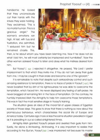 handsome he looked
that they unconsciously
cut their hands with the
knives they were holding.
They exclaimed, "This is
no mortal human. This is a
gracious angel." The
women's emotions ran
high. At last, with fury and
frustration, she admitted,
"I seduced him but he
remained chaste. This,
Prophet Voosuf �� (4) • • • •
then, is he about whom you have been blaming me. Now if he does not do
what I bid him, he will most certainly be imprisoned and humiliated". Now the
other women advised Yoosuf to listen and obey what his mistress desired from
him.
But Yoosuf ( �� ) rejected it altogether. He prayed, "My Lord! I prefer
imprisonment to that which they invite me. If You do not turn away their guile
from me, I may be caught in their snare and become one of the ignorant."
It is remarkable to note that despite such extraordinary control and such
amazing resistance to temptation, there is no trace of pride in Yoosuf ( � ). He
never boasted that by dint of his righteousness he was able to overcome the
temptation, which faced him. He never displayed any feeling of self-praise. He
never bragged at remaining firm in the face of temptation. On the contrary, he
humbly implored Allah the Almighty to help him overcome those temptations.
This was in fact the most sensitive stage in Yoosuf's training.
The situation gives an idea of the moral fall of upper classes of Egyptian
society of those days. This goes to show that there is nothing so new about the
promiscuous behaviour, which characterizes the social life of Europe and
America today. Centuries ago more or less the same situation prevailed in Egypt
as it is prevailing in our so-called enlightened times.
Almighty Allah granted Yoosuf's prayer and averted their guile from him.
Surely, He alone is All-Hearing, All-Knowing. It is very important to realize that
according to the Qur'an, Yoosuf (� ) was imprisoned not because his master
�
 