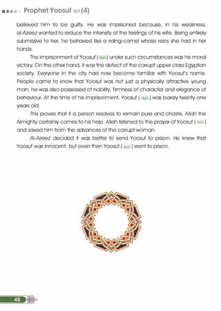 • • • • Prophet Yoosuf �� (4)
believed him to be guil1y. He was imprisoned because, in his weakness,
ai-Azeez wanted to reduce the intensi1y of the feelings of his wife. Being entirely
submissive to her, he behaved like a riding-camel whose reins she had in her
hands.
The imprisonment of Yoosuf (�1) under such circumstances was his moral
victory. On the other hand, it was the defect of the corrupt upper class Egyptian
socie1y. Everyone in the ci1y had now become familiar with Yoosuf's name.
People came to know that Yoosuf was not just a physically attractive young
man; he was also possessed of nobili1y, firmness of character and elegance of
behaviour. At the time of his imprisonment, Yoosuf ( �� ) was barely twen1y-one
years old.
This proves that if a person resolves to remain pure and chaste, Allah the
Almigh1y certainly comes to his help. Allah listened to the prayer of Yoosuf ( �� )
and saved him from the advances of the corrupt woman.
AI-Azeez decided it was better to send Yoosuf to prison. He knew that
Yoosuf was innocent, but even then Yoosuf ( �� ) went to prison.
 