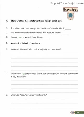 Prophet Yoosuf �� (4) • • • •
A. State whether these statements are true (T) or false (F).
1 . The whole town was talking about ai-Azeez' wife's incident.
2. The women were totally enthralled with Yoosuf's charm.
--
---
3. Yoosuf ( �) gave in to his mistress.
B. Answer the following questions.
--
1 . How did ai-Azeez's wife decide to justify her behaviour?
2. Was Yoosuf (�1) imprisoned because he was guilty of immoral behaviour?
If not, then why?
3. What did Yoosuf's imprisonment signify?
 