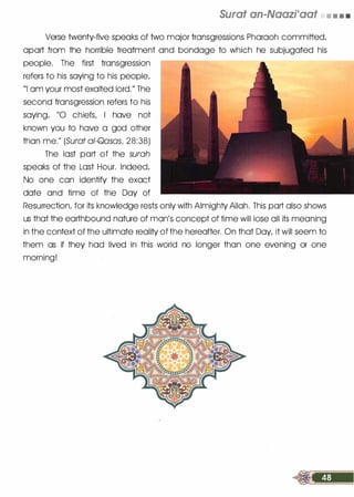Surat an-Naazi'aat • • • •
Verse twenty-five speaks of two major transgressions Pharaoh committed/
apart from the horrible treatment and bondage to which he subjugated his
people. The first transgression
refers to his saying to his people/
"I am your most exalted lord.
//
The
second transgression refers to his
saying/ "0 chiefs/ I have not
known you to have a god other
than me.11 (Surat ai-Qasasl 28:38)
The last part of the surah
speaks of the Last Hour. Indeed/
No one can identify the exact
date and time of the Day of
Resurrection/ for its knowledge rests only with Almighty Allah. This part also shows
us that the earthbound nature of man
/
s concept of time will lose all its meaning
in the context of the ultimate reality of the hereafter. On that Day/ it will seem to
them as if they had lived in this world no longer than one evening or one
morning!
 