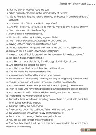 Surat an-Naazraat t:�[l, • • • .
1 5. Has the story of Moosaa reached you,
1 6. When his Lord called him in the sacred valley of Tuwaa?
1 7. "Go to Pharaoh; truly, he has transgressed all bounds [in crimes and acts of
disbelief],
1 8. And say to him, 'Would you like to be purified?
1 9. And that I guide you to your Lord, so that you may become heedful of Him?'"
20. Then he showed him the Great Sign,
2 1 . But he denied it and disobeyed,
22. He then turned his back, striving [against Allah],
23. Then he gathered [his people] together and called out,
24. Saying to them, "I am your most exalted lord."
25. So Allah seized him with punishment for his last and first [transgression];
26. Surely, in this is a lesson for whoever fears [Allah].
27. Are you more difficult to create than the heaven which He has created?
28. He raised it high and perfected it;
29. And He has made dark its night and brought forth its light of day;
30. And after that He spread the earth;
3 1 . And He brought forth from it its water and its pastures,
32. And He made the mountains stand firm,
33. As a means of livelihood for you and your animals.
34. But when the Overwhelming Calamity (i.e. Day of Judgment) comes to pass,
35. The day when man will clearly remember what he has striven for,
36. And Hell-fire will be made apparent in full view for [every] one who sees;
37. Then for those who have transgressed all bounds [in sins and acts of disbelief],
38. And preferred the life of this world [by following evil lusts and desires],
39. The blazing Fire will truly be their abode.
4o. But as for those who feared standing before their Lord, and held back their
inner selves from base desires,
4 1 . Paradise will truly be their abode,
42. They ask you about the Last Hour, "When will it come to pass?"
43. But you have no knowledge to say anything about it;
44. For to your Lord belongs [the knowledge] of its term;
45. You are but sent to warn those who fear it;
46. The Day they see it, it will be as if they had remained [in this world] for an
afternoon or its morning!
 