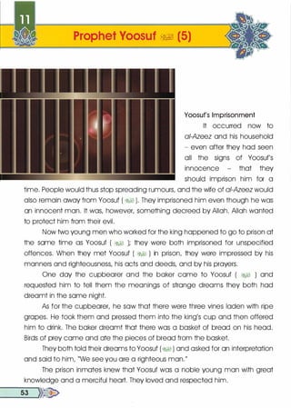 Prophet Yoosuf �� (5)
Yoosuf's Imprisonment
It occurred now to
ai-Azeez and his household
- even after they hod seen
all the signs of Yoosuf's
innocence - that they
should imprison him for a
time. People would thus stop spreading rumours, and the wife of ai-Azeez would
also remain away from Yoosuf ( �� ). They imprisoned him even though he was
on innocent man. It was, however, something decreed by Allah. Allah wonted
to protect him from their evil.
Now two young men who worked for the king happened to go to prison at
the some time as Yoosuf ( �� ); they were both imprisoned for unspecified
offences. When they met Yoosuf ( �� ) in prison, they were impressed by his
manners and righteousness, his acts and deeds, and by his prayers.
One day the cupbearer and the baker come to Yoosuf ( �� ) and
requested him to tell them the meanings of strange dreams they both hod
dreamt in the some night.
As for the cupbearer, he sow that there were three vines Ioden with ripe
gropes. He took them and pressed them into the king's cup and then offered
him to drink. The baker dreamt that there was a basket of bread on his head.
Birds of prey come and ate the pieces of bread from the basket.
They both told their dreams to Yoosuf (� ) and asked for on interpretation
and said to him, "We see you ore a righteous man."
The prison inmates knew that Yoosuf was a noble young man with great
knowledge and a merciful heart. They loved and respected him.
__5_3 .......>>�
 