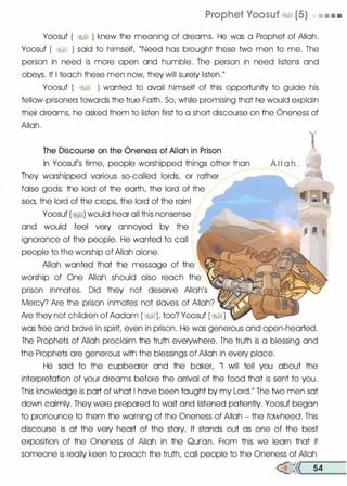 Prophet Yoosuf �� (5) • • • •
Yoosuf ( �� ) knew the meaning of dreams. He was a Prophet of Allah.
Yoosuf ( �� ) said to himself, "Need has brought these two men to me. The
person in need is more open and humble. The person in need listens and
obeys. If I teach these men now, they will surely listen."
Yoosuf ( �� ) wonted to avail himself of this opportunity to guide his
fellow-prisoners towards the true Faith. So, while promising that he would explain
their dreams, he asked them to listen first to a short discourse on the Oneness of
Allah.
The Discourse on the Oneness of Allah in Prison
In Yoosuf's time, people worshipped things other than
They worshipped various so-called lords, or rather --­
false gods: the lord of the earth, the lord of the
sea, the lord of the crops, the lord of the rain!
Yoosuf (�I) would hear all this nonsense
and would feel very annoyed by the
ignorance of the people. He wonted to call
people to the worship of Allah alone.
Allah wonted that the message of the
worship of One Allah should also reach the
prison inmates. Did they not deseNe Allah's
Mercy? Are the prison inmates not slaves of Allah?
Are they not children of Aodom ( �1), too? Yoosuf ( �1 )
l'
A l l a h .
was free and brave in spirit, even in prison. He was generous and open-hearted.
The Prophets of Allah proclaim the truth everywhere. The truth is a blessing and
the Prophets ore generous with the blessings of Allah in every place.
He said to the cupbearer and the baker, "I will tell you about the
interpretation of your dreams before the arrival of the food that is sent to you.
This knowledge is port of what I hove been taught by my Lord." The two men sot
down calmly. They were prepared to wait and listened patiently. Yoosuf began
to pronounce to them the warning of the Oneness of Allah - the tawheed. This
discourse is at the very heart of the story. It stands out as one of the best
exposition of the Oneness of Allah in the Qurlon. From this we learn that if
someone is really keen to preach the truth, call people to the Oneness of Allah
�<<r---5-4 -
 