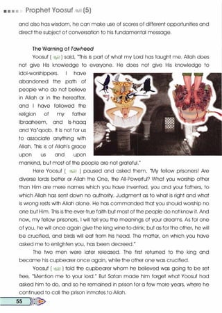 • • • • Prophet Yoosuf �� (5)
and also has wisdom, he can make use of scores of different opportunities and
direct the subject of conversation to his fundamental message.
The Warning of Tawheed
Yoosuf ( i:1f§ ) said, "This is part of what my Lord has taught me. Allah does
not give His knowledge to everyone. He does not give His knowledge to
idol-worshippers. I have
abandoned the path of
people who do not believe
in Allah or in the hereafter,
and I have followed the
religion of my father
lbraaheem, and ls-haaq
and Ya{qoob. It is not for us
to associate anything with
Allah. This is of Allah's grace
upon us and upon
mankind, but most of the people are not grateful."
Here Yoosuf ( �� ) paused and asked them, "My fellow prisoners! Are
diverse lords better or Allah the One, the All-Powerful? What you worship other
than Him are mere names which you have invented, you and your fathers, to
which Allah has sent down no authority. Judgment as to what is right and what
is wrong rests with Allah alone. He has commanded that you should worship no
one but Him. This is the ever-true faith but most of the people do not know it. And
now, my fellow prisoners, I will tell you the meanings of your dreams. As for one
of you, he will once again give the king wine to drink; but as for the other, he will
be crucified, and birds will eat from his head. The matter, on which you have
asked me to enlighten you, has been decreed."
The two men were later released. The first returned to the king and
became his cupbearer once again, while the other one was crucified.
Yoosuf ( �� ) told the cupbearer whom he believed was going to be set
free, "Mention me to your lord." But Satan made him forget what Yoosuf had
asked him to do, and so he remained in prison for a few more years, where he
continued to call the prison inmates to Allah.
--s-s -}}�
 