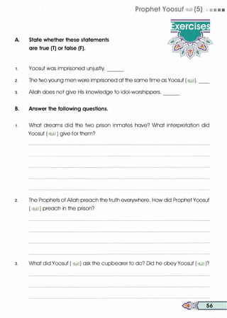 A. State whether these statements
are true (T) or false (F).
1 . Yoosuf was imprisoned unjustly. --
Prophet Voosuf �� (5) • • • •
2. The two young men were imprisoned at the same time as Yoosuf (�). __
3. Allah does not give His knowledge to idol-worshippers.
B. Answer the following questions.
---
1 . What dreams did the two prison inmates have? What interpretation did
Yoosuf ( �� ) give for them?
2. The Prophets of Allah preach the truth everywhere. How did Prophet Yoosuf
( �� ) preach in the prison?
3. What did Yoosuf ( �I) ask the cupbearer to do? Did he obey Yoosuf (�1 )?
�<< 56
 