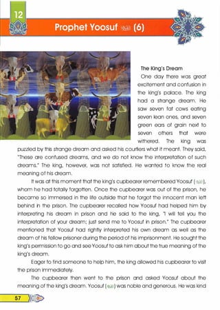 The King's Dream
One day there was great
excitement and confusion in
the king's palace. The king
had a strange dream. He
saw seven fat cows eating
seven lean ones, and seven
green ears of grain next to
seven others that were
withered. The king was
puzzled by this strange dream and asked his courtiers what it meant. They said,
"These are confused dreams, and we do not know the interpretation of such
dreams." The king, however, was not satisfied. He wanted to know the real
meaning of his dream.
It was at this moment that the king's cupbearer remembered Yoosuf (8'6§1),
whom he had totally forgotten. Once the cupbearer was out of the prison, he
became so immersed in the life outside that he forgot the innocent man left
behind in the prison. The cupbearer recalled how Yoosuf had helped him by
interpreting his dream in prison and he said to the king, "I will tell you the
interpretation of your dream; just send me to Yoosuf in prison." The cupbearer
mentioned that Yoosuf had rightly interpreted his own dream as well as the
dream of his fellow prisoner during the period of his imprisonment. He sought the
king's permission to go and see Yoosuf to ask him about the true meaning of the
king's dream.
Eager to find someone to help him, the king allowed his cupbearer to visit
the prison immediately.
The cupbearer then went to the prison and asked Yoosuf about the
meaning of the king's dream. Yoosuf (�1) was noble and generous. He was kind
__5_7 __,)}�
 