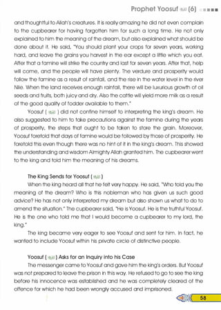 Prophet Voosuf �� (6) • • • •
and thoughtful to Allah's creatures. It is really amazing he did not even complain
to the cupbearer for having forgotten him for such a long time. He not only
explained to him the meaning of the dream, but also explained what should be
done about it. He said, "You should plant your crops for seven years, working
hard, and leave the grains you harvest in the ear except a little which you eat.
After that a famine will strike the country and last for seven years. After that, help
will come, and the people will have plenty. The verdure and prosperity would
follow the famine as a result of rainfalL and the rise in the water level in the river
Nile. When the land receives enough rainfall, there will be luxurious growth of oil
seeds and fruits, both juicy and dry. Also the cattle will yield more milk as a result
of the good quality of fodder available to them."
Yoosuf ( �� ) did not confine himself to interpreting the king's dream. He
also suggested to him to take precautions against the famine during the years
of prosperity, the steps that ought to be taken to store the grain. Moreover,
Yoosuf foretold that days of famine would be followed by those of prosperity. He
foretold this even though there was no hint of it in the king's dream. This showed
the understanding and wisdom Almighty Allah granted him. The cupbearer went
to the king and told him the meaning of his dreams.
The King Sends for Yoosuf ( �� )
When the king heard all that he felt very happy. He said, "Who told you the
meaning of the dream? Who is this nobleman who has given us such good
advice? He has not only interpreted my dream but also shown us what to do to
amend the situation." The cupbearer said, "He is Yoosuf. He is the truthful Yoosuf.
He is the one who told me that I would become a cupbearer to my lord, the
king."
The king became very eager to see Yoosuf and sent for him. In fact, he
wanted to include Yoosuf within his private circle of distinctive people.
Yoosuf ( �� ) Asks for an Inquiry into his Case
The messenger came to Yoosuf and gave him the king's orders. But Yoosuf
was not prepared to leave the prison in this way. He refused to go to see the king
before his innocence was established and he was completely cleared of the
offence for which he had been wrongly accused and imprisoned.
�<< 58
 