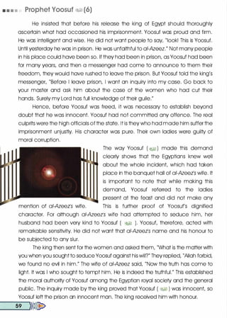 • • • • Prophet Voosuf �� (6)
He insisted that before his release the king of Egypt should thoroughly
ascertain what had occasioned his imprisonment. Yoosuf was proud and firm.
He was intelligent and wise. He did not want people to say, "look! This is Yoosuf.
Until yesterday he was in prison. He was unfaithful to ai-Azeez." Not many people
in his place could have been so. If they had been in prison, as Yoosuf had been
for many years, and then a messenger had come to announce to them their
freedom, they would have rushed to leave the prison. But Yoosuf told the king's
messenger, "Before I leave prison, I want an inquiry into my case. Go back to
your master and ask him about the case of the women who had cut their
hands. Surely my Lord has full knowledge of their guile."
Hence, before Yoosuf was freed, it was necessary to establish beyond
doubt that he was innocent. Yoosuf had not committed any offence. The real
culprits were the high officials of the state. It is they who had made him suffer the
imprisonment unjustly. His character was pure. Their own ladies were guilty of
moral corruption.
The way Yoosuf ( �� ) made this demand
clearly shows that the Egyptians knew well
about the whole incident, which had taken
place in the banquet hall of ai-Azeets wife. It
is important to note that while making this
demand, Yoosuf referred to the ladies
present at the feast and did not make any
mention of ai-Azeeis wife. This is further proof of Yoosuf's dignified
character. For although ai-Azeels wife had attempted to seduce him, her
husband had been very kind to Yoosuf ( �� ). Yoosuf, therefore, acted with
remarkable sensitivity. He did not want that ai-Azeets name and his honour to
be subjected to any slur.
The king then sent for the women and asked them, "What is the matter with
you when you sought to seduce Yoosuf against his will?" They replied, "Allah forbid,
we found no evil in him." The wife of ai-Azeez said, "Now the truth has come to
light. It was I who sought to tempt him. He is indeed the truthful." This established
the moral authority of Yoosuf among the Egyptian royal society and the general
public. The inquiry made by the king proved that Yoosuf ( �� ) was innocent, so
Yoosuf left the prison an innocent man. The king received him with honour.
--5-9 --.>>�
 