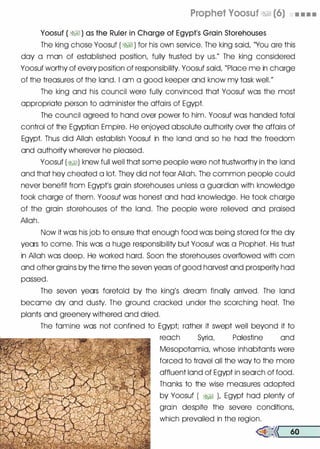 Prophet Voosuf �� (6) • . • .
Yoosuf ( �� ) as the Ruler in Charge of Egypt's Grain Storehouses
The king chose Yoosuf ( �� ) for his own service. The king said, "You ore this
day a man of established position, fully trusted by us." The king considered
Yoosuf worthy of every position of responsibility. Yoosuf said, "Place me in charge
of the treasures of the land. I om a good keeper and know my task well."
The king and his council were fully convinced that Yoosuf was the most
appropriate person to administer the affairs of Egypt.
The council agreed to hand over power to him. Yoosuf was handed total
control of the Egyptian Empire. He enjoyed absolute authority over the affairs of
Egypt. Thus did Allah establish Yoosuf in the land and so he hod the freedom
and authority wherever he pleased.
Yoosuf (�) knew full well that some people were not trustworthy in the land
and that hey cheated a lot. They did not fear Allah. The common people could
never benefit from Egypt's groin storehouses unless a guardian with knowledge
took charge of them. Yoosuf was honest and hod knowledge. He took charge
of the groin storehouses of the land. The people were relieved and praised
Allah.
Now it was his job to ensure that enough food was being stored for the dry
years to come. This was a huge responsibility but Yoosuf was a Prophet. His trust
in Allah was deep. He worked hard. Soon the storehouses overflowed with corn
and other groins by the time the seven years of good harvest and prosperity hod
passed.
The seven years foretold by the king's dream finally arrived. The land
become dry and dusty. The ground crocked under the scorching heat. The
plants and greenery withered and dried.
The famine was not confined to Egypt; rather it swept well beyond it to
reach Syria, Palestine and
Mesopotamia, whose inhabitants were
forced to travel all the way to the more
affluent land of Egypt in search of food.
Thanks to the wise measures adopted
by Yoosuf ( �� ), Egypt hod plenty of
groin despite the severe conditions,
which prevailed in the region.
�<< 60
 