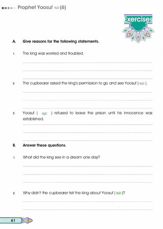 • • • • Prophet Voosuf �1 (6)
A. Give reasons for the following statements.
1 . The king was worried and troubled.
2. The cupbearer asked the king's permission to go and see Yoosuf ( �� ).
3. Yoosuf ( �� ) refused to leave the prison until his innocence was
established.
B. Answer these questions.
1. What did the king see in a dream one day?
2. Why didn't the cupbearer tell the king about Yoosuf ( �� )?
__6_1 __,}}�
 