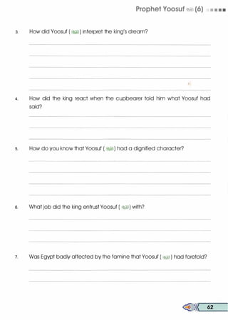 Prophet Voosuf �� (6) • • • •
3. How did Yoosuf ( �� ) interpret the king
/
s dream?
4. How did the king react when the cupbearer told him what Yoosuf had
said?
s. How do you know that Yoosuf ( �I) had a dignified character?
e. What job did the king entrust Yoosuf ( �I) with?
7. Was Egypt badly affected by the famine that Yoosuf ( �� ) had foretold?
�<< 62
 