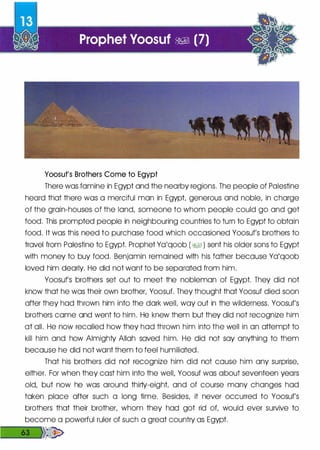 Yoosuf's Brothers Come to Egypt
There was famine in Egypt and the nearby regions. The people of Palestine
heard that there was a merciful man in Egypt generous and noble, in charge
of the grain-houses of the land, someone to whom people could go and get
food. This prompted people in neighbouring countries to turn to Egypt to obtain
food. It was this need to purchase food which occasioned Yoosuf's brothers to
travel from Palestine to Egypt. Prophet Ya'qoob (�1 ) sent his older sons to Egypt
with money to buy food. Benjamin remained with his father because Ya'qoob
loved him dearly. He did not want to be separated from him.
Yoosuf's brothers set out to meet the nobleman of Egypt. They did not
know that he was their own brother, Yoosuf. They thought that Yoosuf died soon
after they had thrown him into the dark welL way out in the wilderness. Yoosuf's
brothers came and went to him. He knew them but they did not recognize him
at all. He now recalled how they had thrown him into the well in an attempt to
kill him and how Almighty Allah saved him. He did not soy anything to them
because he did not want them to feel humiliated.
That his brothers did not recognize him did not cause him any surprise,
either. For when they cast him into the well, Yoosuf was about seventeen years
old, but now he was around thirty-eight and of course many changes had
taken place after such a long time. Besides, it never occurred to Yoosuf's
brothers that their brother, whom they had got rid of, would ever survive to
become a powerful ruler of such a great country as Egypt.
��
 