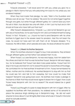 • • • • Prophet Voosuf �� (7)
Ya'qoob answered, "I will never send him with you unless you give me a
pledge in Allah's Name that you will surely bring him back to me unless you are
rendered helpless."
When they had mode their pledge, he said, "Allah is the Guardian and
Witness over all we say." Then he added, "My sons! Do not enter Egypt together
through one gate, but enter through different gates, for I cannot save you from
the will of Allah; true decision lies only with Allah; in Him I put my trust and in Him
should all those who have faith put their trust."
After Yoosuf's disappearance, Ya'qoob ( �� ) did not let Benjamin go out
with any of his brothers, for he sawYoosuf in him and comforted himself for losing
Yoosuf. In fact Ya'qoob ( �� ) found he had to send Benjamin with his other
brothers to Egypt due to the severe need for provision. Had this not been the
case, he would not have sent him with them at all. Ya'qoob stressed, "It is,
however, the Will of Allah, which prevails and rules. He does whatever He wants."
Yoosuf ( �� ) Meets his Brother Benjamin
When the brothers returned to Egypt to buy more provisions, they entered
through different gates as their father had advised them to do.
When Yoosuf ( �) saw Benjamin, he was very happy, took him aside from
the others and told him that he was his brother Yoosuf. Benjamin felt very happy,
too, for he believed that Yoosuf had died many years before. Yoosuf had him
stay in his house and told him not to reveal this secret to his brothers at this stage.
He comforted him for their brothers' ill-treatment of him. Yoosuf remembered his
father, mother and his childhood. He wanted Benjamin to stay with him so that
he could see him and talk to him everyday. But how could he make that
happen? Benjamin was going back soon. His brothers had made a pledge in
the Name of Allah that they would never agree to leave him in Egypt. How could
Yoosuf keep Benjamin with him for no reason? This would indeed be a great
injustice.
Yoosuf ( �) thought of a plan to keep Benjamin with him in Egypt. After he
supplied his brothers with their provisions, he ordered some of his servants to
place the precious king's drinking-cup in Benjamin1S bag. He did not want
anyone to know about it but Almighty Allah knew what was in Yoosuf's mind and
what he actually wanted.
�-6-s ....,})�
 