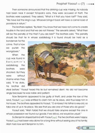 Prophet Voosuf �� (7) • • • •
Then someone announced that the drinking-cup was missing. As nobody
had been near it except Ya'qoob's sons, they were accused of theft. The
brothers were surprised. They asked, "What is it that you have lost?" They said,
"We have lost the king's cup. Whoever brings it back will have a camel load of
provisions in return."
The brothers replied, "By Allah! You know that we have not come to create
trouble in the land and that we are not thieves." The servants asked, "What then
will be the penalty of the thief if you are liars?" The brothers said, "The penalty
should be that he in whose saddlebag it is found should be held as a
bondsman for the
crime. That is how
we punish the
wrongdoers."
When the
cup was found in
B e n j a m i n ' s
saddlebag, the
brothers were
shocked. But they
were without
shame when they
said, "If he stole,
his brother did
steal before." Yoosuf heard this lie but remained silent. He did not become
angry because he was noble and patient.
Now Benjamin appeared to be guilty of theft, and under the law of the
land, Yoosuf ( �� ) was entitled to claim him as his slave, and thus keep him in
his house. The brothers appealed to Yoosut "0 ai-Azeez! His father is very old, so
take one of us in his place. We see that you are one of those who do good."
Yoosuf said, "Allah forbid that we should take anyone except the one in
whose possession we found our goods; if we did so, we would be unjust."
So Benjamin stayed behind with Yoosuf (�). The two brothers were happy.
Yoosuf (�I) had been very alone for a long time without seeing any of his family.
Allah had now sent Benjamin to him.
�<< 66
 