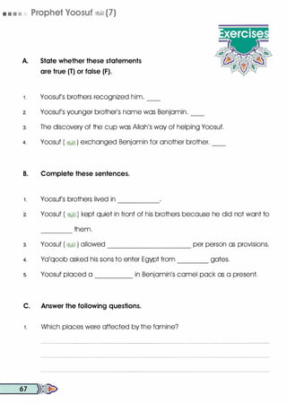 • • • • Prophet Voosuf �� (7)
A. State whether these statements
are true (T) or false (F).
1 . Yoosufs brothers recognized him. __
2. Yoosufs younger brother's name was Benjamin. __
3. The discovery of the cup was Allah's way of helping Yoosuf.
4. Yoosuf ( �� ) exchanged Benjamin for another brother. __
B. Complete these sentences.
1 . Yoosufs brothers lived in -----
2. Yoosuf ( �) kept quiet in front of his brothers because he did not want to
3.
4.
5.
them.----
Yoosuf ( �� ) allowed __________ per person as provisions.
Ya'qoob asked his sons to enter Egypt from gates.
Yoosuf placed a ____ in Benjamin's camel pack as a present.
C. Answer the following questions.
1. Which places were affected by the famine?
__6_7 __,))�
 
