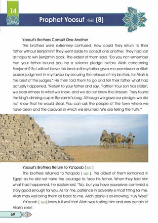 Yoosuf's Brothers Consult One Another
The brothers were extremely confused. How could they return to their
father without Benjamin? They went aside to consult one another. They had lost
all hope to win Benjamin back. The eldest of them said, "Do you not remember
that your father bound you by a solemn pledge before Allah concerning
Benjamin? So I will not leave this land until my father gives me permission or Allah
passes judgment in my favour by securing the release of my brother, for Allah is
the best of the judges." He then told them to go and tell their father what had
actually happened, "Return to your father and say, 'Father! Your son has stolen;
we bear witness to what we know, and we do not know the Unseen. They found
the king's drinking-cup in Benjamin's bag. Although we gave our pledge, we did
not know that he would steal. You can ask the people of the town where we
have been and the caravan in which we returned. We are telling the truth.'"
Yoosuf's Brothers Return to Ya'qoob (�I )
The brothers returned to Ya'qoob ( �� ). The oldest of them remained in
Egypt as he did not have the courage to face his father. When they told him
what had happened, he exclaimed, "No, but you have yourselves contrived a
story good enough for you. As for me, patience in adversity is most fitting for me.
Allah may well bring them all back to me. Allah alone is all-Knowing, truly Wise!"
Ya'qoob ( �� ) knew full well that Allah was testing him and was certain of
Allah1S relief.
__6_9 .....�>>�
 