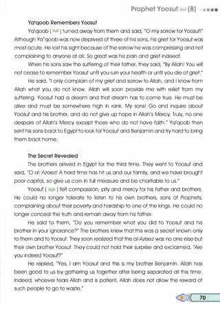 Ya'qoob Remembers Yoosuf
Prophet Voosuf �� (8) • • • •
Yo'qoob ( � ) turned away from them and said, "0 my sorrow for Yoosuf!"
Although Ya�qoob was now deprived of three of his sons, his grief for Yoosuf was
most acute. He lost his sight because of the sorrow he was compressing and not
complaining to anyone at all. So great was his pain and grief indeed!
When his sons sow the suffering of their father, they said, "By Allah! You will
not cease to remember Yoosuf until you ruin your health or until you die of grief."
He said, "I only complain of my grief and sorrow to Allah, and I know from
Allah what you do not know. Allah will soon provide me with relief from my
suffering. Yoosuf hod a dream and that dream has to come true. He must be
olive and must be somewhere high in rank. My sons! Go and inquire about
Yoosuf and his brother, and do not give up hope in Allah's Mercy. Truly, no one
despairs of Allah's Mercy except those who do not hove faith." Yo'qoob then
sent his sons bock to Egypt to look for Yoosuf and Benjamin and try hard to bring
them bock home.
The Secret Revealed
The brothers arrived in Egypt for the third time. They went to Yoosuf and
said, "0 of-�zeez! A hard time has hit us and our family, and we hove brought
poor capitol, so give us corn in full measure and be charitable to us."
Yoosuf ( �� ) felt compassion, pity and mercy for his father and brothers.
He could no longer tolerate to listen to his own brothers, sons of Prophets,
complaining about their poverty and hardship to one of the kings. He could no
longer conceal the truth and remain away from his father.
He said to them, "Do you remember what you did to Yoosuf and his
brother in your ignorance?" The brothers knew that this was a secret known only
to them and to Yoosuf. They soon realized that the a/-Azeez was no one else but
their own brother Yoosuf. They could not hold their surprise and exclaimed, "Are
you indeed Yoosuf?"
He replied, "Yes, I om Yoosuf and this is my brother Benjamin. Allah has
been good to us by gathering us together after being separated all this time.
Indeed, whoever fears Allah and is patient, Allah does not allow the reword of
such people to go to waste."
�<< 70
 