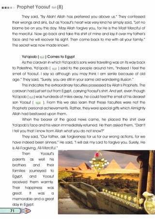 • • • • Prophet Voosuf �� (8)
They said, "By Allah! Allah has preferred you above us." They confessed
their wrongs and sins, but as Yoosuf's heart was very kind he simply said, "Let no
blame be on you this day. May Allah forgive you, for He is the Most Merciful of
the merciful. Now go bock and toke this shirt of mine and loy it over my father's
face and he will recover his sight. Then come bock to me with all your family."
The secret was now mode known.
Ya'qoob ( �� ) Comes to Egypt
As the caravan in which Yo'qoob's sons were travelling was on its way bock
to Palestine, Yo'qoob ( �� ) said to the people around him, "Indeed I feel the
smell of Yoosuf. I soy so although you may think I om senile because of old
age." They said, "Surely, you ore still in your some old wondering illusion."
This indicates the extraordinary faculties possessed by Allahis Prophets. The
caravan hod just set out from Egypt carrying Yoosuf's shirt. And yet even though
Yo'qoob (�) was hundreds of miles away, he could feel the smell of his dearest
son Yoosuf ( �� ). From this we also learn that these faculties were not the
Prophets� personal achievements. Rother, theywere special gifts which Almighty
Allah hod bestowed upon them.
When the bearer of the good news come, he placed the shirt over
Yo'qoob's face and his vision immediately returned. He then asked them, "Didn't
I tell you that I know from Allah what you do not know?"
They said, "Our father, ask forgiveness for us for our wrong actions, for we
hove indeed been sinners." He said, "I will ask my Lord to forgive you. Surely, He
is All-Forgiving, AII-Merciful."
r::;::;:------�m.---..-
Then Yoosuf's
parents as well his
brothers and their
families journeyed to
Egypt and Yoosuf
received them warmly.
Their happiness was
great. It was a
memorable and a great
day in Egypt.
--7-1 --,>>�
 