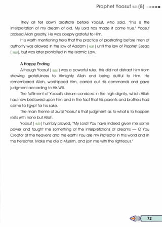 Prophet Voosuf �� (8) • • • •
They all fell down prostrate before Yoosut who said, "This is the
interpretation of my dream of old. My Lord has made it come true." Yoosuf
praised Allah greatly. He was deeply grateful to Him.
It is worth mentioning here that the practice of prostrating before men of
authority was allowed in the law of Aadam ( �� ) until the law of Prophet Eesaa
( �1), but was later prohibited in the Islamic Law.
A Happy Ending
Although Yoosuf ( �� ) was a powerful ruler, this did not distract him from
showing gratefulness to Almighty Allah and being dutiful to Him. He
remembered Allah, worshipped Him, carried out His commands and gave
judgment according to His Will.
The fulfilment of Yoosufs dream consisted in the high dignity, which Allah
had now bestowed upon him and in the fact that his parents and brothers had
come to Egypt for his sake.
The main theme of Surat Yoosuf is that judgment as to what is to happen
rests with none but Allah.
Yoosuf ( � ) humbly prayed, "My Lord! You have indeed given me some
power and taught me something of the interpretations of dreams - 0 You
Creator of the heavens and the earth! You are my Protector in this world and in
the hereafter. Make me die a Muslim, and join me with the righteous."
�<< 72
 