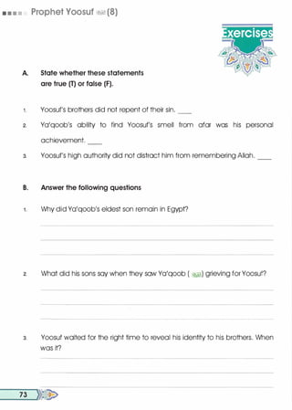 • • • • Prophet Yoosuf �� (8)
A. State whether these statements
are true (T) or false (F).
t Yoosuf's brothers did not repent of their sin. __
2. Yo'qoob's ability to find Yoosuf's smell from afar was his personal
achievement.
3. Yoosuf's high authority did not distract him from remembering Allah. __
B. Answer the following questions
1 . Why did Yo'qoob's eldest son remain in Egypt?
2. What did his sons soy when they sow Yo'qoob ( �) grieving for Yoosuf?
3. Yoosuf waited for the right time to reveal his identity to his brothers. When
was it?
__7_3 __,)}�
 
