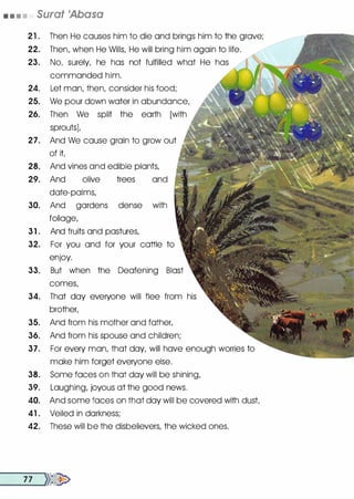 • • • • Surat 'Abasa
21 . Then He causes him to die and brings him to the grave;
22. Then, when He Wills, He will bring him again to life.
23. No, surely, he has not fulfilled what He has /
commanded him.
24. Let man, then, consider his food;
25. We pour down water in abundance,
26. Then We split the earth [with
sprouts)t
27. And We cause grain to grow out
of it
28. And vines and edible plants,
29. And olive trees and
· date-palms,
30. And gardens dense with
foliage,
31 . And fruits and pastures,
32. For you and for your cattle to
enjoy.
33. But when the Deafening Blast
comes,
34. That day everyone will flee from his
brother,
35. And from his mother and father,
36. And from his spouse and children;
37 . For every man, that day, will have enough worries to
make him forget everyone else.
38. Some faces on that day will be shining,
39. Laughing, joyous at the good news.
40. And some faces on that day will be covered with dust
41 . Veiled in darkness;
42. These will be the disbelievers, the wicked ones.
_
_7_7 __...})�
 