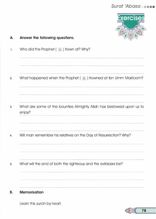 A. Answer the following questions.
1 . Who did the Prophet ( ?j ) frown at? Why?
Surat 'Abasa • • • •
2. What happened when the Prophet ( :i ) frowned at Ibn Umm Moktoom?
3. What ore some of the bounties Almighty Allah has bestowed upon us to
enjoy?
4. Will man remember his relatives on the Day of Resurrection? Why?
5. What will the end of both the righteous and the evildoers be?
B. Memorisation
Learn this surah by heart.
�<< 78
 