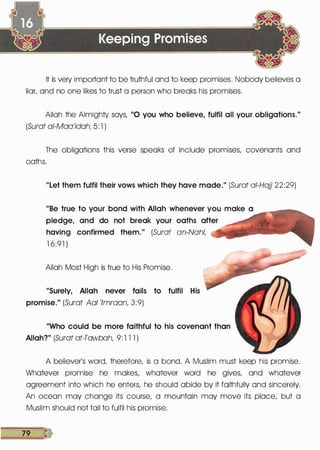 It is very important to be truthful and to keep promises. Nobody believes a
liar, and no one likes to trust a person who breaks his promises.
Allah the Almighty says, "0 you who believe, fulfil all your obligations."
(Surat ai-Maa'idah, 5: 1 )
The obligations this verse speaks of include promises, covenants and
oaths.
"Let them fulfil their vows which they have made." (Surat at-Hajj 22:29)
"Be true to your bond with Allah whenever you make a
pledge, and do not break your oaths after
having confirmed them." (Surat an-Nahl,
1 6:91 )
Allah Most High is true to His Promise.
"Surely, Allah never fails to fulfil His
promise." (Surat Aal 'lmraan 3:9)
"Who could be more faithful to his covenant than
Allah?" (Surat at-Tawbah, 9: 1 1 1 )
A believer's word, therefore, is a bond. A Muslim must keep his promise.
Whatever promise he makes, whatever word he gives, and whatever
agreement into which he enters, he should abide by it faithfully and sincerely.
An ocean may change its course, a mountain may move its place, but a
Muslim should not fail to fulfil his promise.
79 D
 
