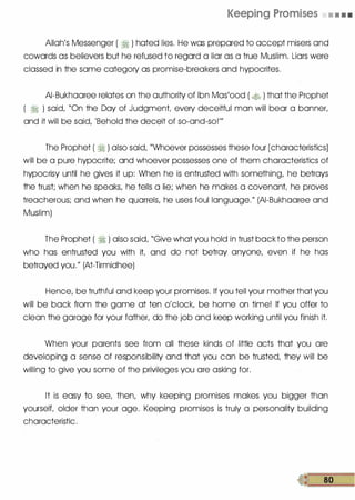 Keeping Promises • • • •
Allah's Messenger ( � ) hated lies. He was prepared to accept misers and
cowards as believers but he refused to regard a liar as a true Muslim. Liars were
classed in the same category as promise-breakers and hypocrites.
AI-Bukhaaree relates on the authority of Ibn Mas'ood ( � ) that the Prophet
( � ) said, "On the Day of Judgment every deceitful man will bear a banner,
and it will be said, 'Behold the deceit of so-and-so!'"
The Prophet ( � ) also said, "Whoever possesses these four [characteristics]
will be a pure hypocrite; and whoever possesses one of them characteristics of
hypocrisy until he gives it up: When he is entrusted with something, he betrays
the trust; when he speaks, he tells a lie; when he makes a covenant he proves
treacherous; and when he quarrels, he uses foul language." (AI-Bukhaaree and
Muslim)
The Prophet ( � ) also said, "Give what you hold in trust backto the person
who has entrusted you with it and do not betray anyone, even if he has
betrayed you." (At-Tirmidhee)
Hence, be truthful and keep your promises. If you tell your mother that you
will be back from the game at ten o'clock, be home on time! If you offer to
clean the garage for your father, do the job and keep working until you finish it.
When your parents see from all these kinds of little acts that you are
developing a sense of responsibility and that you can be trusted; they will be
willing to give you some of the priyileges you are asking for.
It is easy to see, then, why keeping promises makes you bigger than
yourselt older than your age. Keeping promises is truly a personality building
characteristic.
 