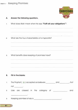 • . • . Keeping Promises
A. Answer the following questions.
1 . What does Allah mean when He says "Fulfil all your obligations"?
2. What are the four characteristics of a hypocrite?
3. What benefits does keeping of promises have?
B. Fill in the blanks
1 . The Prophet ( � ) accepted as believers and , but-------- --------
not -------
2. Liars are classed in the category of
3. Keeping promises is truly a
81 �
------------------------
and
 