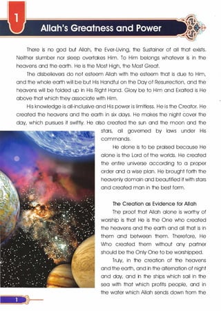 Allah's Greatness and Power
There is no god but Allah, the Ever-Living, the Sustainer of all that exists.
Neither slumber nor sleep overtakes Him. To Him belongs whatever is in the
heavens and the earth. He is the Most High, the Most Great.
The disbelievers do not esteem Allah with the esteem that is due to Him,
and the whole earth will be but His Handful on the Day of Resurrection, and the
heavens will be folded up in His Right Hand. Glory be to Him and Exalted is He
above that which they associate with Him.
His knowledge is all-inclusive and His power is limitless. He is the Creator. He
created the heavens and the earth in six days. He makes the night cover the
day, which pursues it swiftly. He also created the sun and the moon and the
stars, all governed by laws under His
commands.
He alone is to be praised because He
alone is the Lord of the worlds. He created
the entire universe according to a proper
order and a wise plan. He brought forth the
heavenly domain and beautified it with stars
and created man in the best form.
The Creation as Evidence for Allah
The proof that Allah alone is worthy of
worship is that He is the One who created
the heavens and the earth and all that is in
them and between them. Therefore, He
Who created them without any partner
should be the Only One to be worshipped.
Truly, in the creation of the heavens
and the earth, and in the alternation of night
and day, and in the ships which sail in the
sea with that which profits people, and in
the water which Allah sends down from the
 