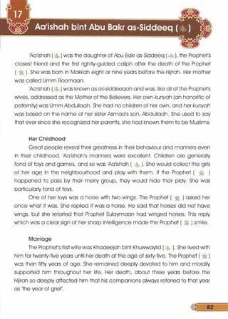 1A01ishoh ( � ) was the daughter of Abu Bokr os-Siddeeq ( � L the Prophet's
closest friend and the first rightly-guided caliph after the death of the Prophet
( � ). She was born in Mokkoh eight or nine years before the Hijrah. Her mother
was called Umm Roomoon.
1A01ishoh ( � ) was known as as-siddeeqah and was, like all of the Prophetls
wives, addressed as the Mother of the Believers. Her own kunyah (on honorific of
paternity) was Umm Abdullooh. She hod no children of her own, and her kunyah
was based on the nome of her sister Asmoo's son, Abdullooh. She used to soy
that ever since she recognized her parents, she hod known them to be Muslims.
Her Childhood
Great people reveal their greatness in their behaviour and manners even
in their childhood. 1A01ishoh's manners were excellent. Children ore generally
fond of toys and games, and so was 1A01ishoh ( � ). She would collect the girls
of her age in the neighbourhood and ploy with them. If the Prophet ( � )
happened to pass by their merry group, they would hide their ploy. She was
particularly fond of toys.
One of her toys was a horse with two wings. The Prophet ( � ) asked her
once what it was. She replied it was a horse. He said that horses did not hove
wings, but she retorted that Prophet Suloymoon hod winged horses. This reply
which was a clear sign of her sharp intelligence mode the Prophet ( � ) smile.
Marriage
The Prophets first wife was Khodeejoh bint Khuwwoylid ( � ). She lived with
him for twenty-five years until her death at the age of sixty-five. The Prophet ( � )
was then fifty years of age. She remained deeply devoted to him and morally
supported him throughout her life. Her death, about three years before the
Hijrah so deeply affected him that his companions always referred to that year
as 'the year of grief'.
 
