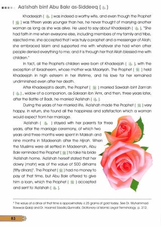 • • • • Aa•ishah bint Abu Bakr as-Siddeeq ( � )
Khadeejah ( � ) was indeed a worthy wife, and even though the Prophet
( ri ) was fifteen years younger than her, he never thought of marrying another
woman as long as she was alive. He used to say about Khadeejah ( � ), "She
had faith in me when everyone else, including members of my family and tribe,
rejected me; she accepted that I was truly a prophet and a messenger of Allah;
she embraced Islam and supported me with whatever she had when other
people denied everything to me; and it is through her that Allah blessed me with
children."
In fact, all the Prophetls children were born of Khadeejah ( � ), with the
exception of lbraaheem, whose mother was Maariyah. The Prophet ( ri ) held
Khadeejah in high esteem in her lifetime, and his love for her remained
undiminished even after her death.
After Khadeejah1S death, the Prophet ( ri ) married Sawdah bint Zam1ah
( � ) , widow of a companion, as-Sakraan ibn 1Amr, and then, three years later,
after the Battle of Badr, he married 1Aa1ishah ( l$, ).
During the years of her married life, 1Aa1ishah made the Prophet ( ri ) very
happy. In return, she found all the happiness and satisfaction which a woman
would expect from. her marriage.
1Aa1ishah ( l$, ) stayed with her parents for three
years, after the marriage ceremony, of which two
years and three months were spent in Makkah and
nine months in Madeenah after the Hijrah. When
the Muslims were all settled in Madeenah, Abu
Bakr reminded the Prophet ( ri ) to take his bride
1Adishah home. 1Aa1ishah herself stated that her
dowry (mohr) was of the value of 500 dirhams
(fifty dinars)1 • The Prophet ( ri ) had no money to
pay at that time, but Abu Bakr offered to give
him a loan, which the Prophet ( ri ) accepted
and sent to 1Aa1ishah ( � ) .
1 The value of a dinar of that time is approximately 4.25 grams of gold today. See Dr. Muhammad
Rawwas Qalaji and Dr. Haamid Saadiq Qunnaibi, Dictionary of Islamic Legal Terminology, p. 2 1 2 .
83
 